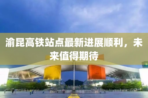 渝昆高鐵站點(diǎn)最新進(jìn)展順利，未來(lái)值得期待