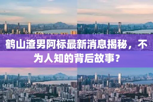 鶴山渣男阿標最新消息揭秘，不為人知的背后故事？