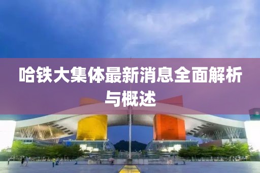 哈鐵大集體最新消息全面解析與概述
