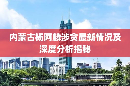 內蒙古楊阿麟涉貪最新情況及深度分析揭秘
