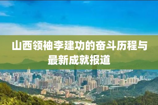 山西領(lǐng)袖李建功的奮斗歷程與最新成就報道