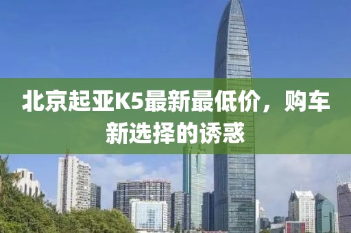 北京起亞K5最新最低價(jià)，購車(chē)新選擇的誘惑