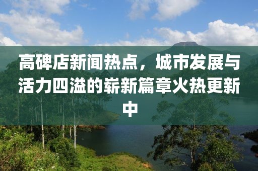 高碑店新聞熱點(diǎn)，城市發(fā)展與活力四溢的嶄新篇章火熱更新中