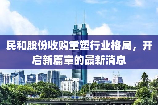 民和股份收購重塑行業(yè)格局，開(kāi)啟新篇章的最新消息