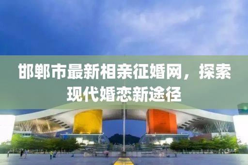 邯鄲市最新相親征婚網(wǎng)，探索現代婚戀新途徑