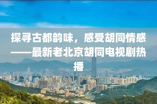 探尋古都韻味，感受胡同情感——最新老北京胡同電視劇熱播