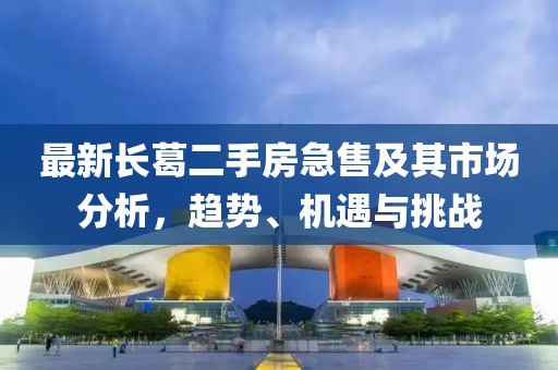 最新長(cháng)葛二手房急售及其市場(chǎng)分析，趨勢、機遇與挑戰