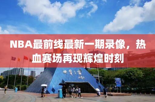 NBA最前線(xiàn)最新一期錄像，熱血賽場(chǎng)再現輝煌時(shí)刻