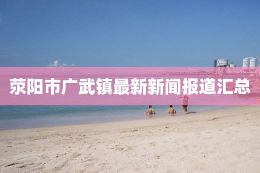 滎陽(yáng)市廣武鎮最新新聞報道匯總