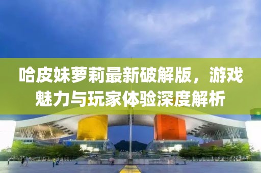 哈皮妹蘿莉最新破解版，游戲魅力與玩家體驗深度解析