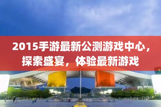 2015手游最新公測游戲中心，探索盛宴，體驗最新游戲