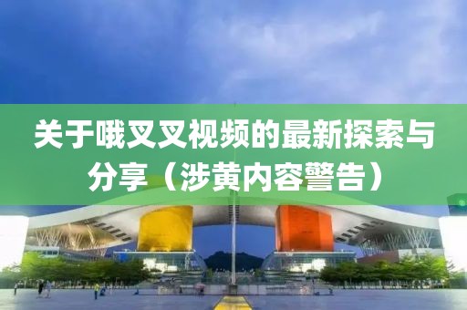 關(guān)于哦叉叉視頻的最新探索與分享（涉黃內容警告）