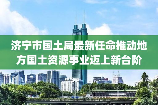 濟寧市國土局最新任命推動(dòng)地方國土資源事業(yè)邁上新臺階