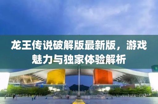 龍王傳說(shuō)破解版最新版，游戲魅力與獨家體驗解析