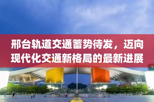 邢臺軌道交通蓄勢待發(fā)，邁向現代化交通新格局的最新進(jìn)展