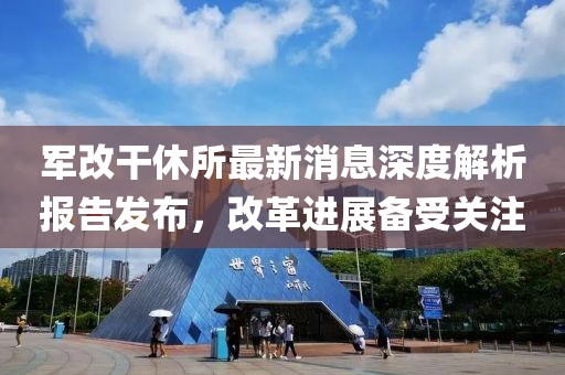軍改干休所最新消息深度解析報告發(fā)布，改革進(jìn)展備受關(guān)注