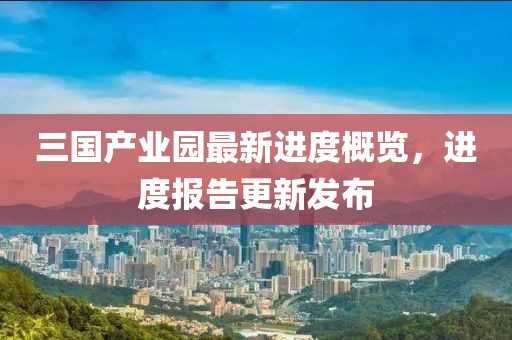 三國產(chǎn)業(yè)園最新進(jìn)度概覽，進(jìn)度報告更新發(fā)布