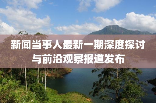 新聞當事人最新一期深度探討與前沿觀(guān)察報道發(fā)布