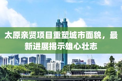 太原親賢項目重塑城市面貌，最新進(jìn)展揭示雄心壯志