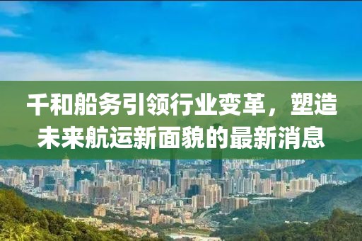 千和船務(wù)引領(lǐng)行業(yè)變革，塑造未來(lái)航運新面貌的最新消息
