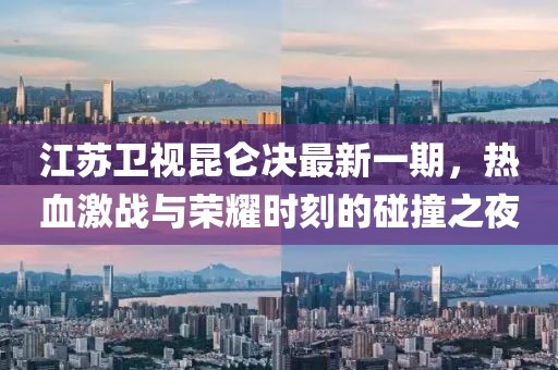 江蘇衛視昆侖決最新一期，熱血激戰與榮耀時(shí)刻的碰撞之夜