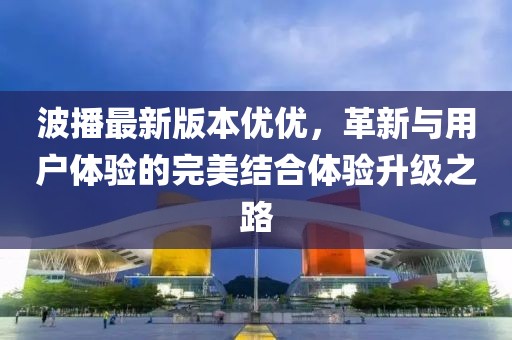 波播最新版本優(yōu)優(yōu)，革新與用戶(hù)體驗的完美結合體驗升級之路
