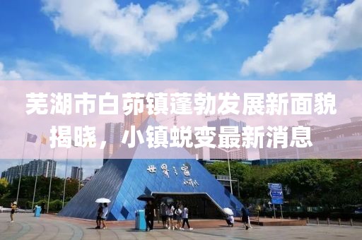 蕪湖市白茆鎮蓬勃發(fā)展新面貌揭曉，小鎮蛻變最新消息