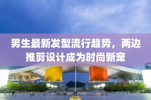 男生最新發(fā)型流行趨勢，兩邊推剪設計成為時(shí)尚新寵