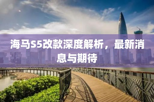 海馬S5改款深度解析，最新消息與期待