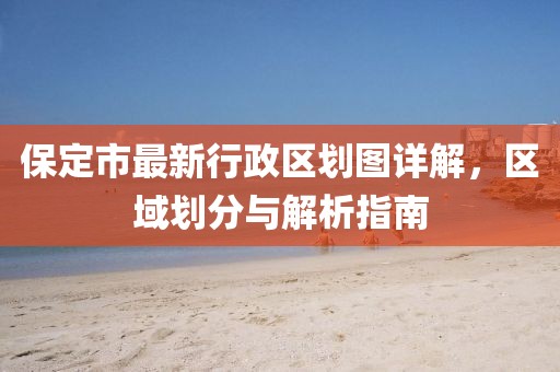 保定市最新行政區劃圖詳解，區域劃分與解析指南