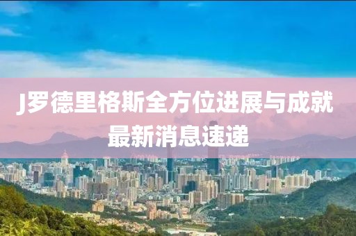 J羅德里格斯全方位進(jìn)展與成就最新消息速遞