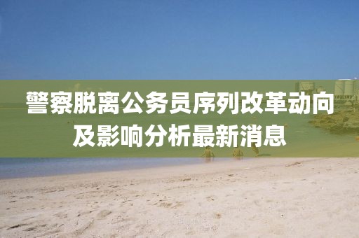 警察脫離公務(wù)員序列改革動(dòng)向及影響分析最新消息