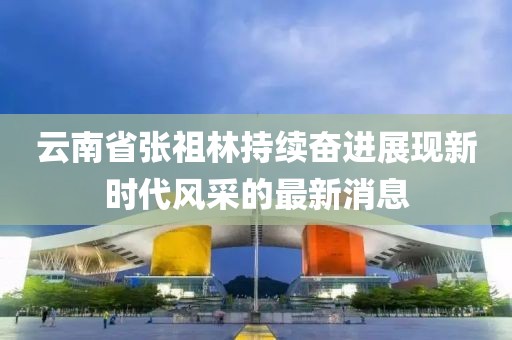 云南省張祖林持續奮進(jìn)展現新時(shí)代風(fēng)采的最新消息