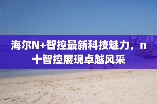 海爾N+智控最新科技魅力，n十智控展現卓越風(fēng)采