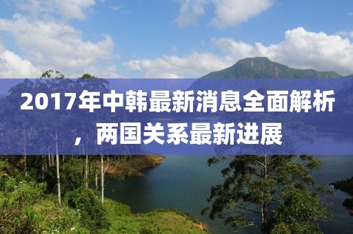 2017年中韓最新消息全面解析，兩國關(guān)系最新進(jìn)展