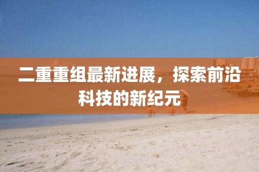 二重重組最新進(jìn)展，探索前沿科技的新紀元