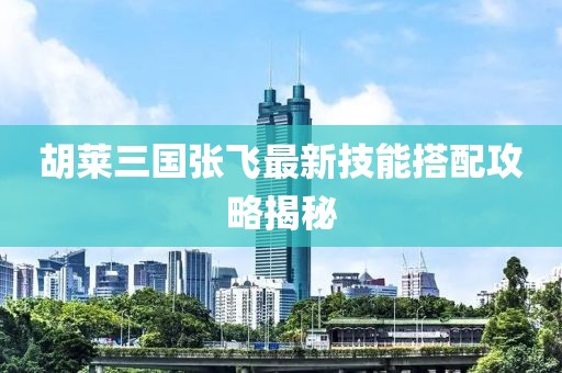 胡萊三國張飛最新技能搭配攻略揭秘