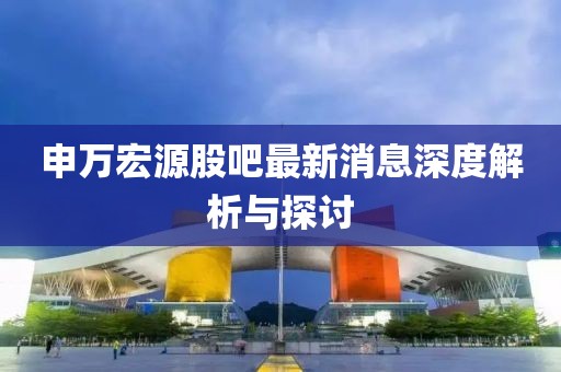 申萬(wàn)宏源股吧最新消息深度解析與探討