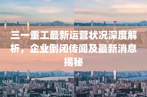 三一重工最新運營(yíng)狀況深度解析，企業(yè)倒閉傳聞及最新消息揭秘