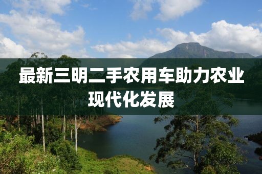 最新三明二手農用車(chē)助力農業(yè)現代化發(fā)展