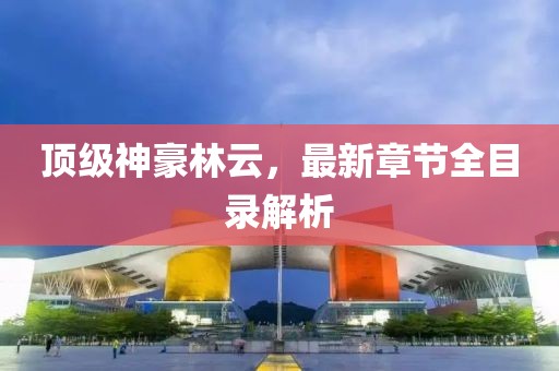 頂級神豪林云，最新章節全目錄解析