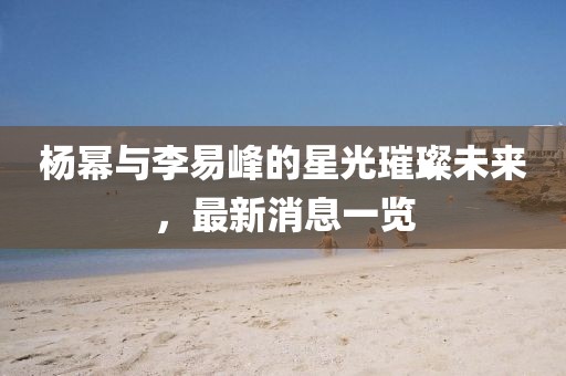 楊冪與李易峰的星光璀璨未來(lái)，最新消息一覽