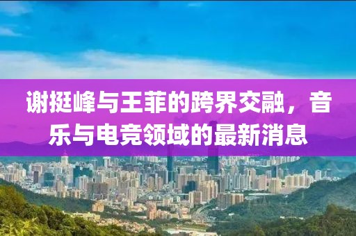 謝挺峰與王菲的跨界交融，音樂(lè )與電競領(lǐng)域的最新消息