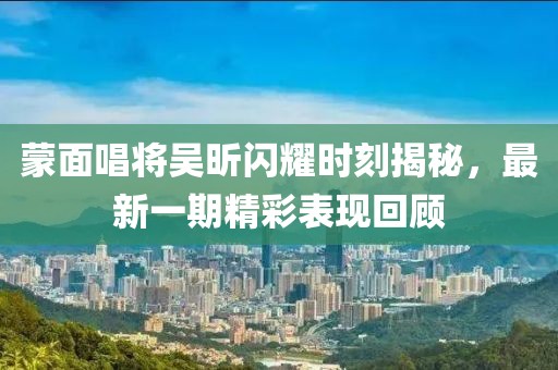 蒙面唱將吳昕閃耀時(shí)刻揭秘，最新一期精彩表現回顧