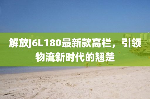 解放J6L180最新款高欄，引領(lǐng)物流新時(shí)代的翹楚