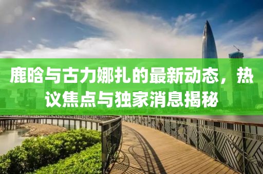 鹿晗與古力娜扎的最新動(dòng)態(tài)，熱議焦點(diǎn)與獨家消息揭秘