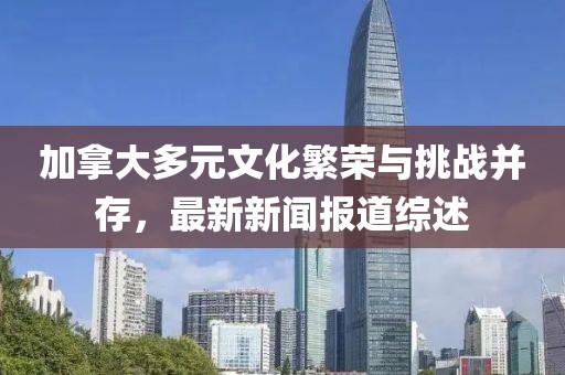 加拿大多元文化繁榮與挑戰并存，最新新聞報道綜述