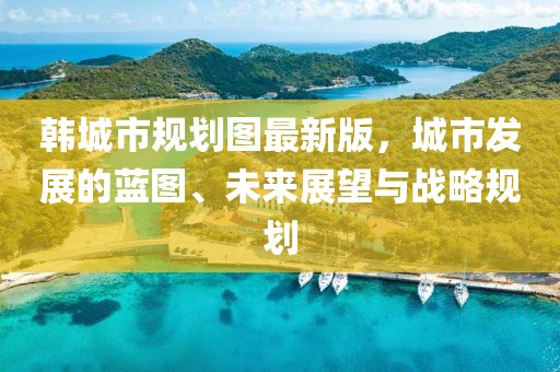韓城市規劃圖最新版，城市發(fā)展的藍圖、未來(lái)展望與戰略規劃