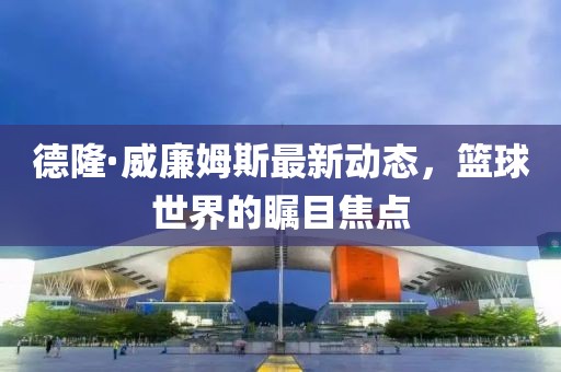 德隆·威廉姆斯最新動(dòng)態(tài)，籃球世界的矚目焦點(diǎn)