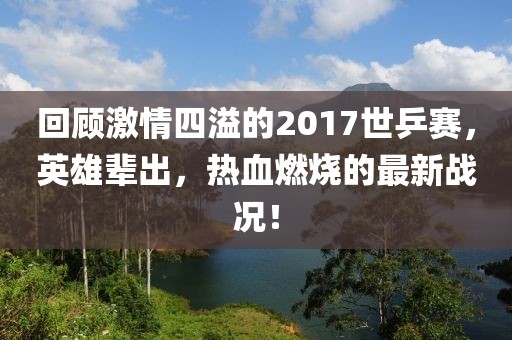 回顧激情四溢的2017世乒賽，英雄輩出，熱血燃燒的最新戰況！
